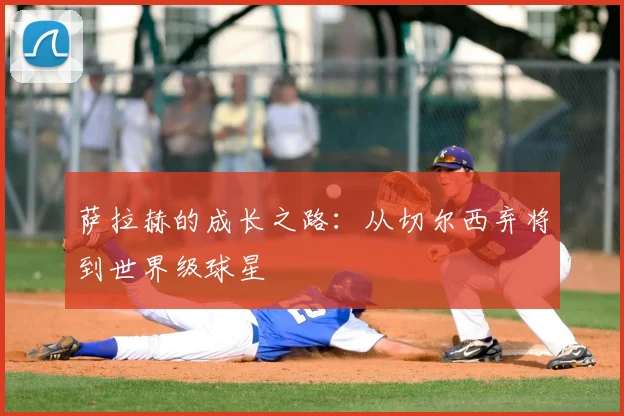 萨拉赫的成长之路:从切尔西弃将到世界级球星