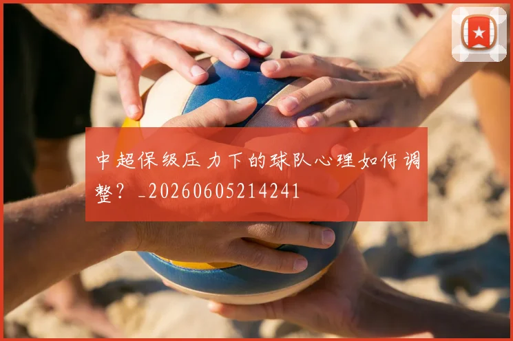 中超保级压力下的球队心理如何调整？_20260605214241
