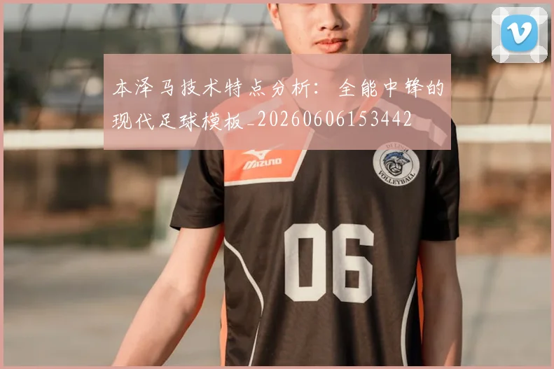 本泽马技术特点分析:全能中锋的现代足球模板_20260606153442