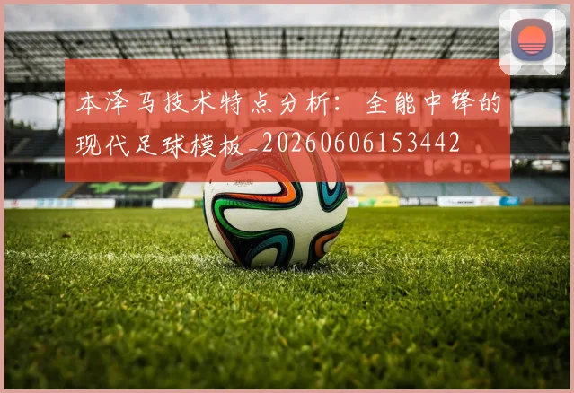 本泽马技术特点分析：全能中锋的现代足球模板_20260606153442
