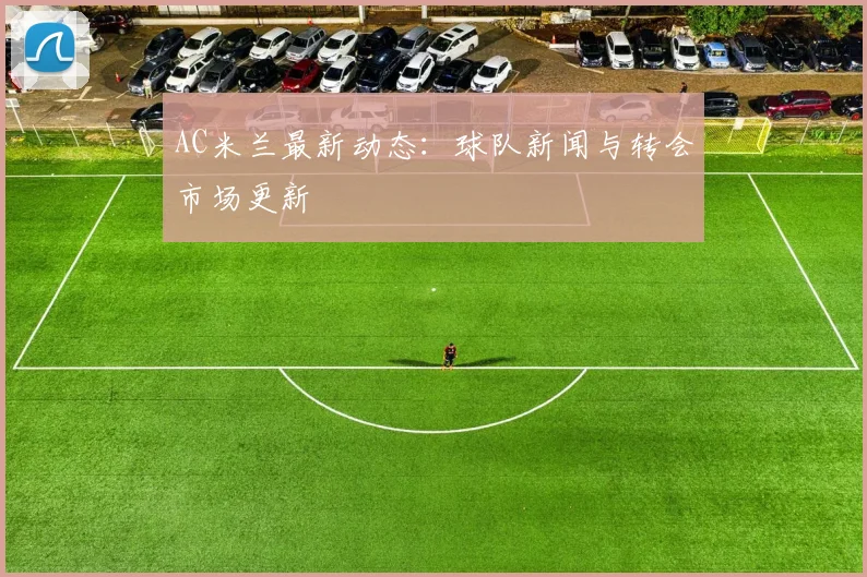 AC米兰最新动态:球队新闻与转会市场更新