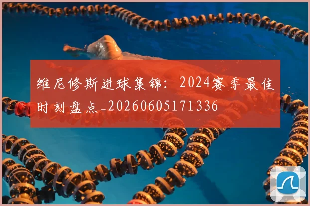 维尼修斯进球集锦:2024赛季最佳时刻盘点_20260605171336
