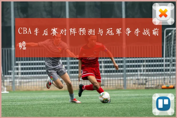 CBA季后赛对阵预测与冠军争夺战前瞻