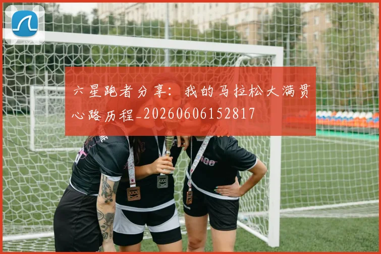 六星跑者分享：我的马拉松大满贯心路历程_20260606152817
