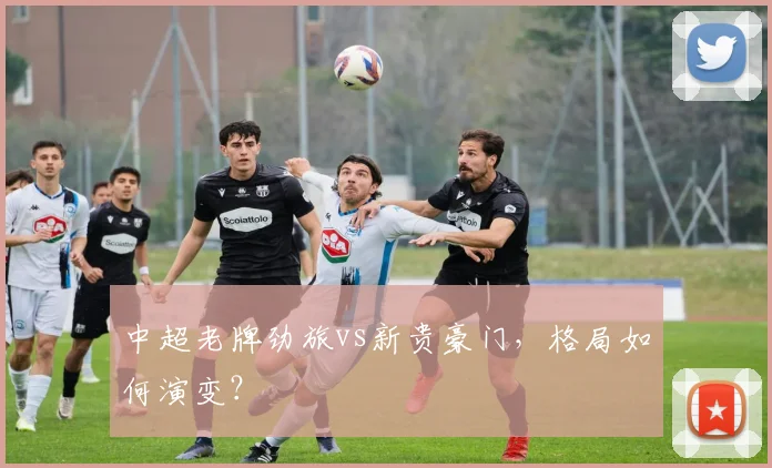 中超老牌劲旅vs新贵豪门，格局如何演变？