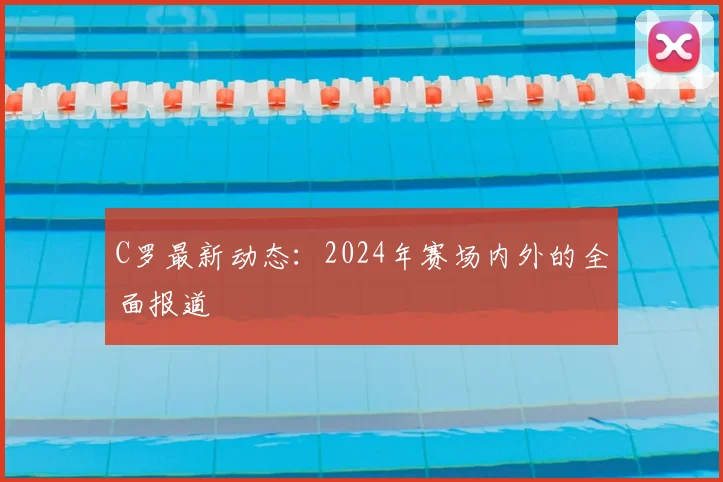 C罗最新动态：2024年赛场内外的全面报道