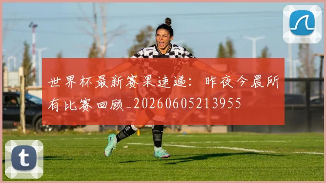 世界杯最新赛果速递:昨夜今晨所有比赛回顾_20260605213955