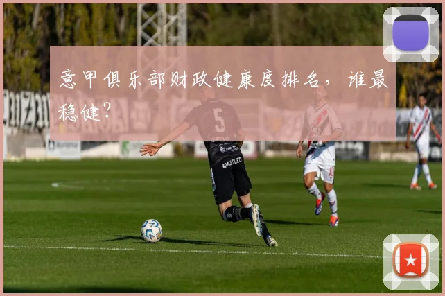 意甲俱乐部财政健康度排名,谁最稳健?